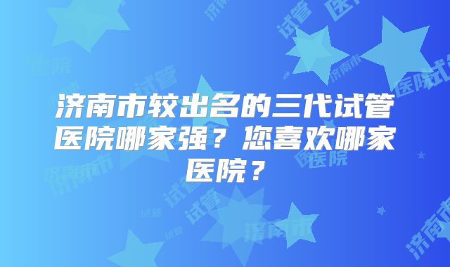 济南市较出名的三代试管医院哪家强?您喜欢哪家医院?