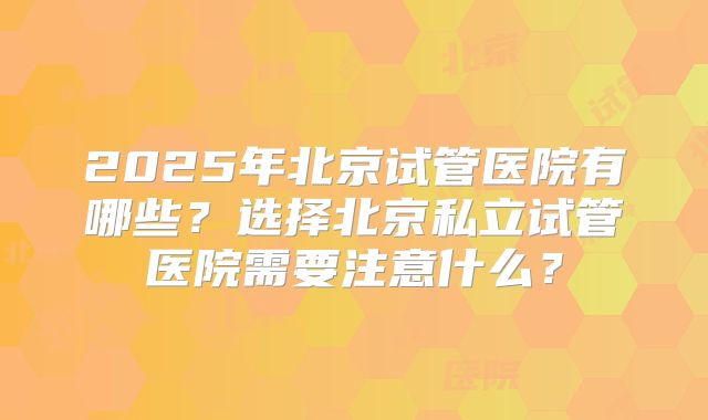 2025年北京试管医院有哪些？选择北京私立试管医院需要注意什么？