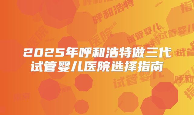 2025年呼和浩特做三代试管婴儿医院选择指南