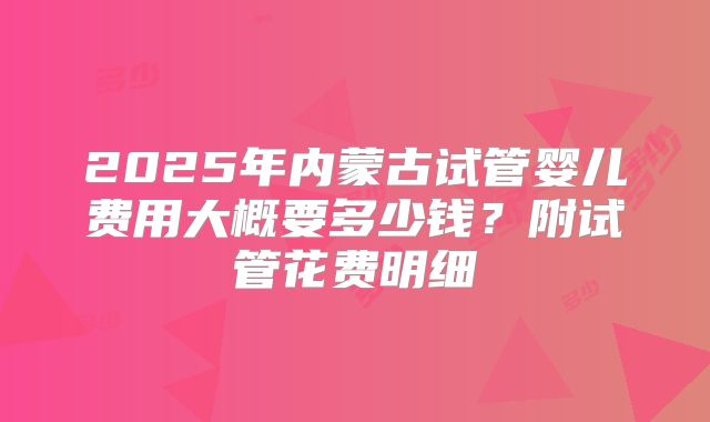 2025年内蒙古试管婴儿费用大概要多少钱？附试管花费明细