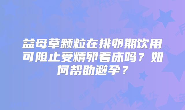 益母草颗粒在排卵期饮用可阻止受精卵着床吗？如何帮助避孕？