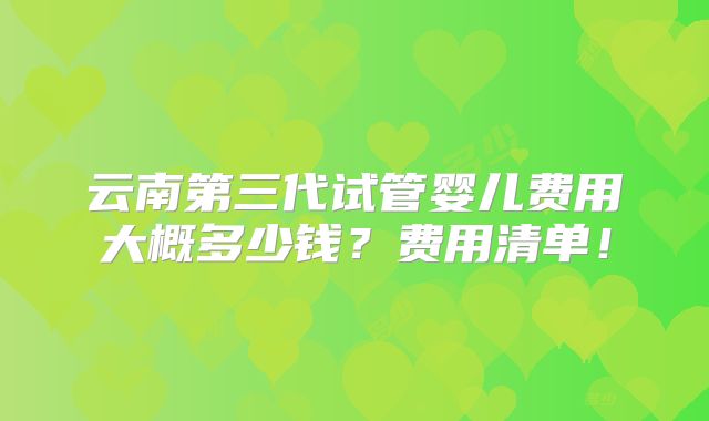 云南第三代试管婴儿费用大概多少钱?费用清单!
