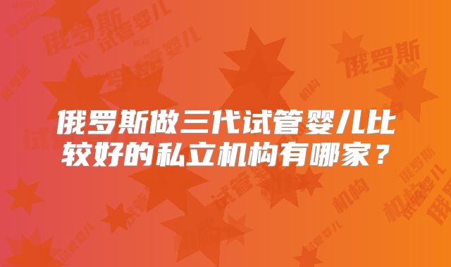俄罗斯做三代试管婴儿比较好的私立机构有哪家？