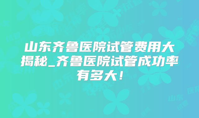 山东齐鲁医院试管费用大揭秘_齐鲁医院试管成功率有多大！
