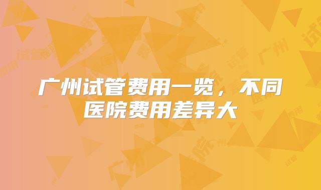 广州试管费用一览，不同医院费用差异大