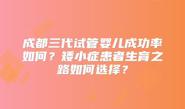 成都三代试管婴儿成功率如何？矮小症患者生育之路如何选择？