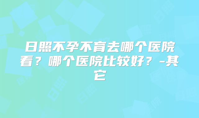 日照不孕不育去哪个医院看？哪个医院比较好？-其它