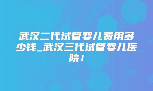 武汉二代试管婴儿费用多少钱_武汉三代试管婴儿医院！