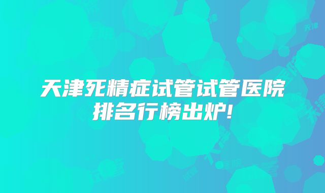 天津死精症试管试管医院排名行榜出炉!