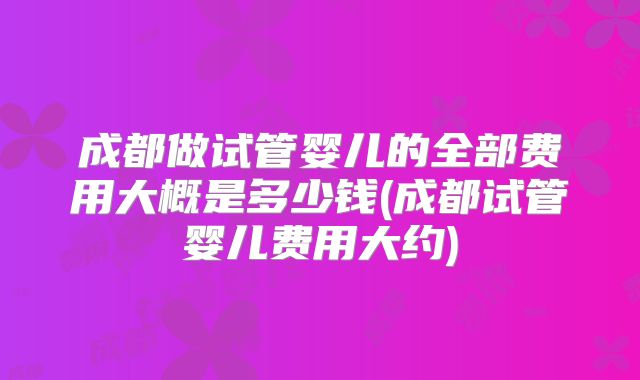 成都做试管婴儿的全部费用大概是多少钱(成都试管婴儿费用大约)