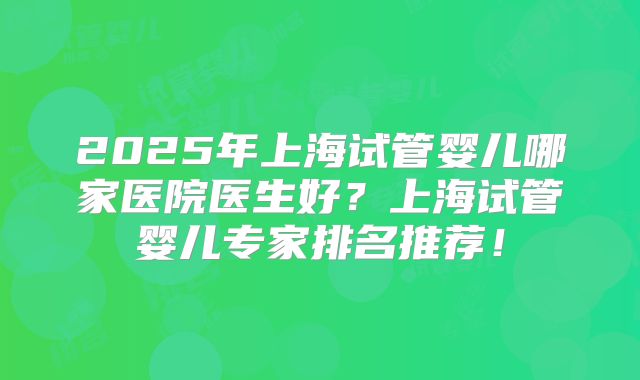 2025年上海试管婴儿哪家医院医生好？上海试管婴儿专家排名推荐！