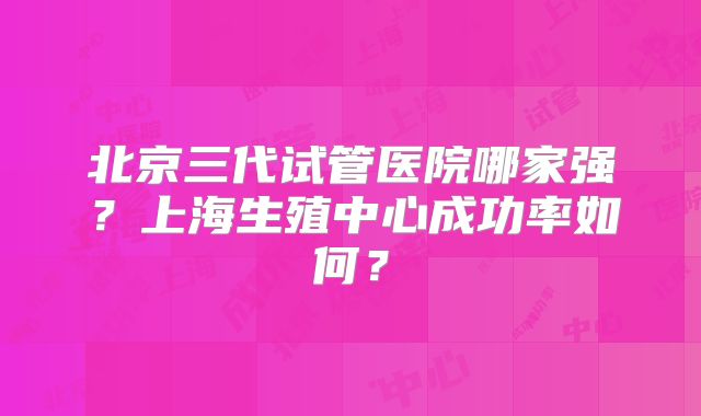北京三代试管医院哪家强？上海生殖中心成功率如何？