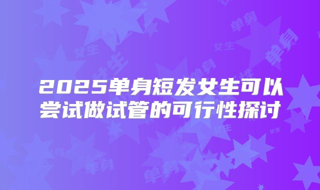 2025单身短发女生可以尝试做试管的可行性探讨