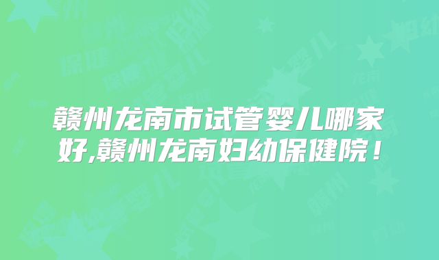 赣州龙南市试管婴儿哪家好,赣州龙南妇幼保健院！