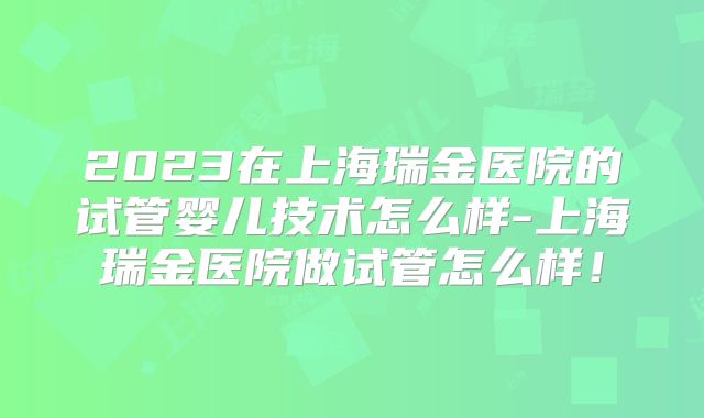 2023在上海瑞金医院的试管婴儿技术怎么样-上海瑞金医院做试管怎么样!