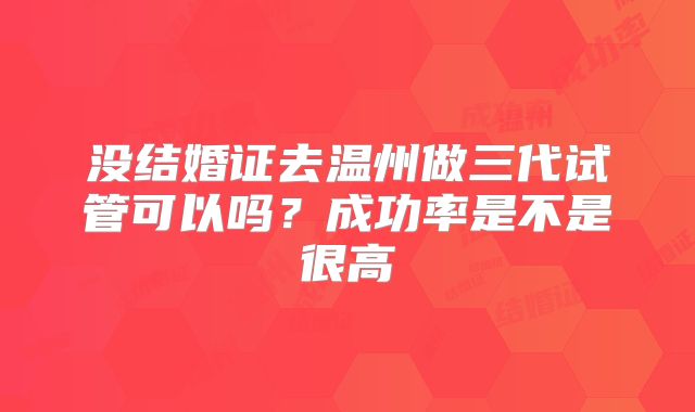 没结婚证去温州做三代试管可以吗？成功率是不是很高