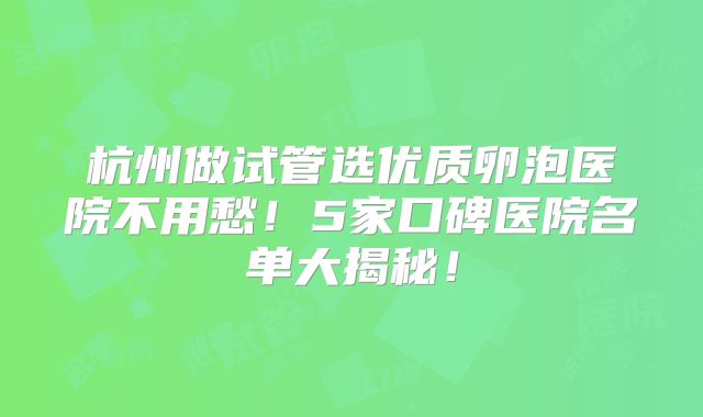 杭州做试管选优质卵泡医院不用愁！5家口碑医院名单大揭秘！