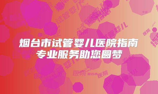 烟台市试管婴儿医院指南专业服务助您圆梦