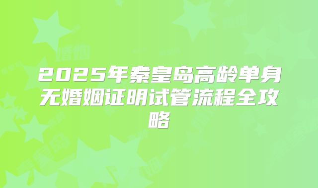 2025年秦皇岛高龄单身无婚姻证明试管流程全攻略