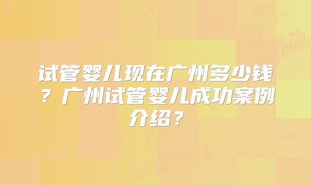 试管婴儿现在广州多少钱？广州试管婴儿成功案例介绍？