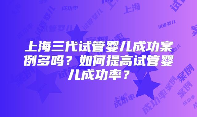 上海三代试管婴儿成功案例多吗？如何提高试管婴儿成功率？