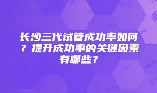 长沙三代试管成功率如何？提升成功率的关键因素有哪些？