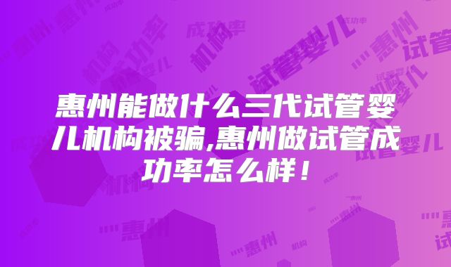 惠州能做什么三代试管婴儿机构被骗,惠州做试管成功率怎么样!