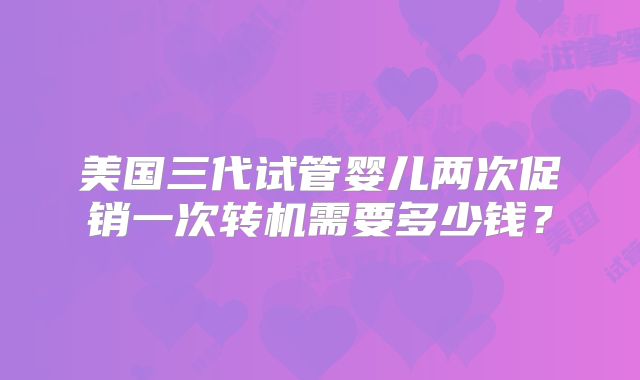 美国三代试管婴儿两次促销一次转机需要多少钱？