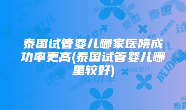 泰国试管婴儿哪家医院成功率更高(泰国试管婴儿哪里较好)