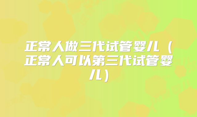 正常人做三代试管婴儿（正常人可以第三代试管婴儿）