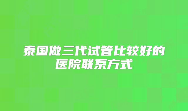 泰国做三代试管比较好的医院联系方式