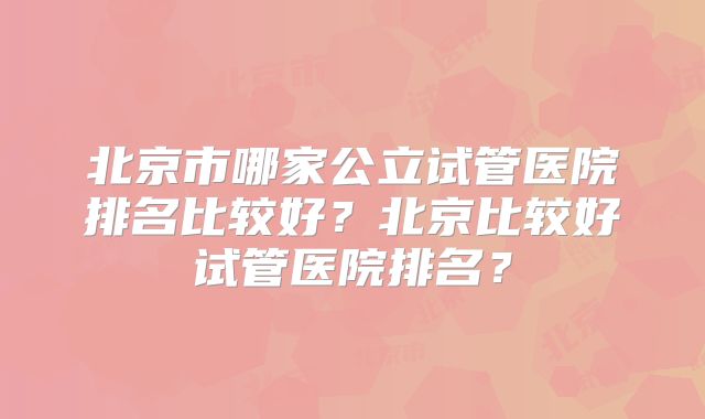 北京市哪家公立试管医院排名比较好?北京比较好试管医院排名?