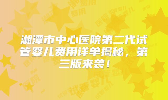 湘潭市中心医院第二代试管婴儿费用详单揭秘，第三版来袭！