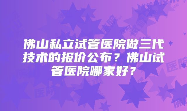 佛山私立试管医院做三代技术的报价公布？佛山试管医院哪家好？