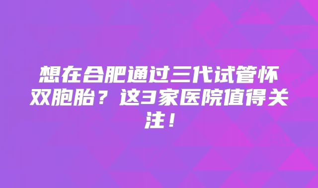 想在合肥通过三代试管怀双胞胎？这3家医院值得关注！