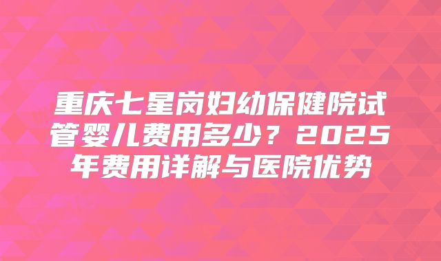 重庆七星岗妇幼保健院试管婴儿费用多少？2025年费用详解与医院优势