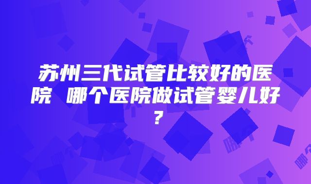 苏州三代试管比较好的医院 哪个医院做试管婴儿好？