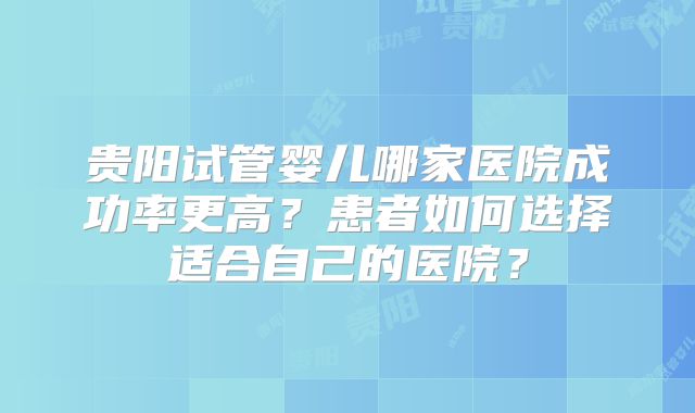 贵阳试管婴儿哪家医院成功率更高？患者如何选择适合自己的医院？