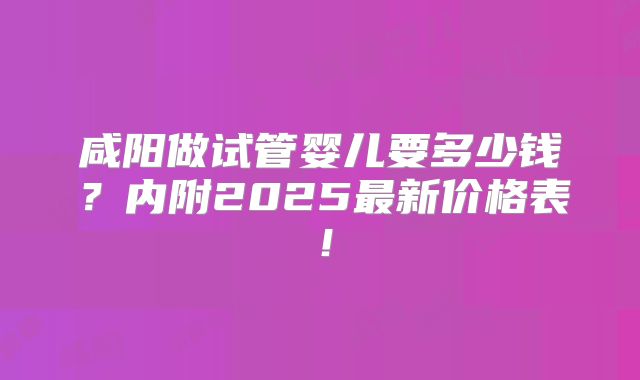 咸阳做试管婴儿要多少钱？内附2025最新价格表！