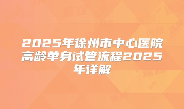 2025年徐州市中心医院高龄单身试管流程2025年详解