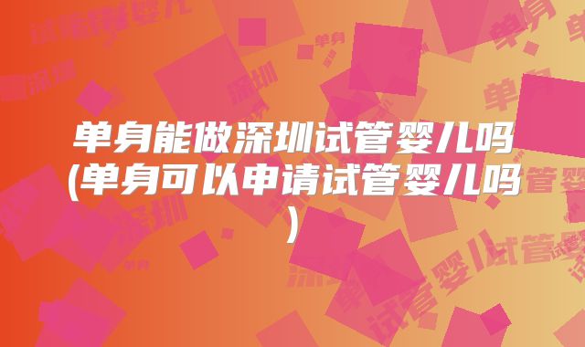 单身能做深圳试管婴儿吗(单身可以申请试管婴儿吗)