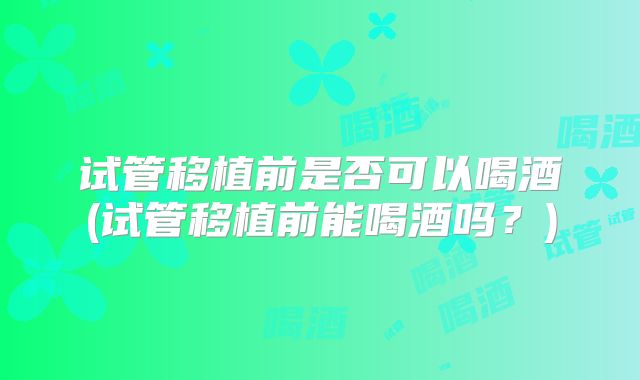 试管移植前是否可以喝酒(试管移植前能喝酒吗？)