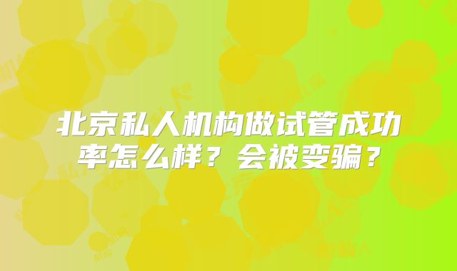 北京私人机构做试管成功率怎么样?会被变骗?