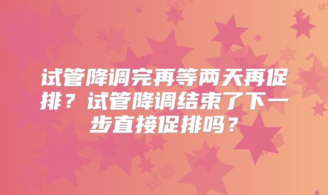 试管降调完再等两天再促排?试管降调结束了下一步直接促排吗?