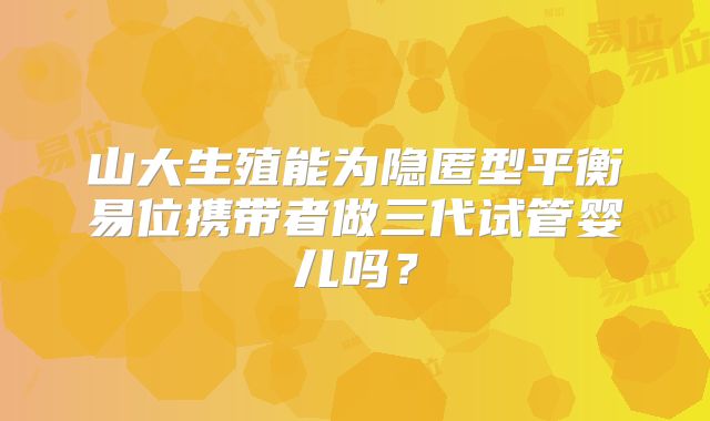 山大生殖能为隐匿型平衡易位携带者做三代试管婴儿吗？