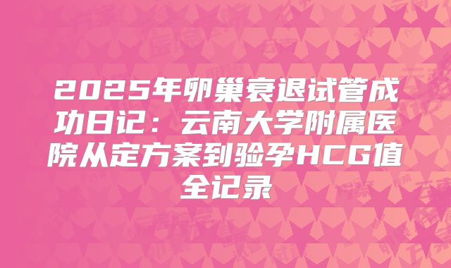 2025年卵巢衰退试管成功日记：云南大学附属医院从定方案到验孕HCG值全记录
