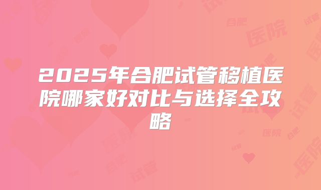 2025年合肥试管移植医院哪家好对比与选择全攻略