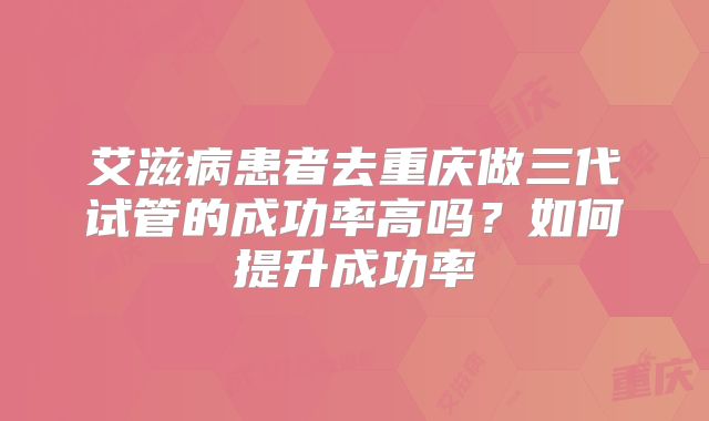 艾滋病患者去重庆做三代试管的成功率高吗？如何提升成功率