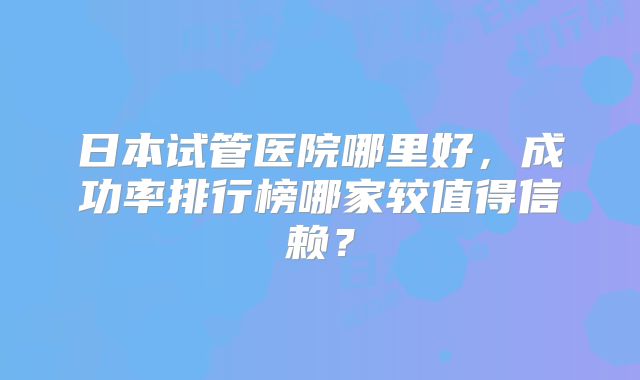 日本试管医院哪里好，成功率排行榜哪家较值得信赖？
