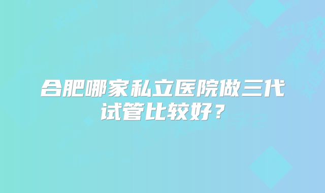 合肥哪家私立医院做三代试管比较好？